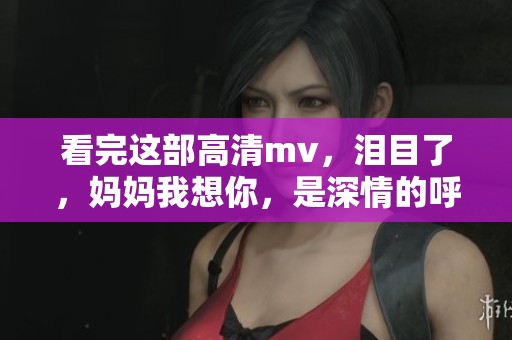 看完这部高清mv，泪目了，妈妈我想你，是深情的呼唤