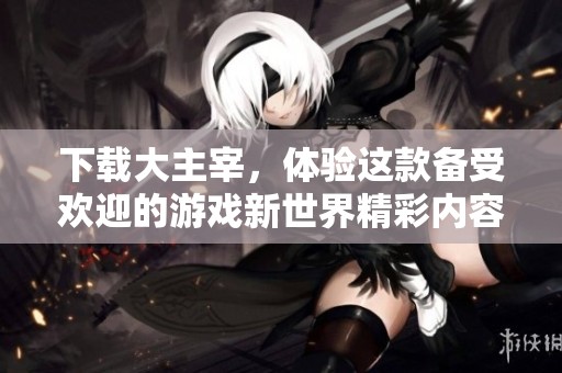 下载大主宰，体验这款备受欢迎的游戏新世界精彩内容