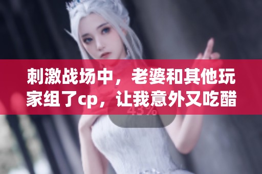 刺激战场中，老婆和其他玩家组了cp，让我意外又吃醋了
