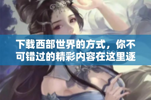 下载西部世界的方式，你不可错过的精彩内容在这里逐一呈现