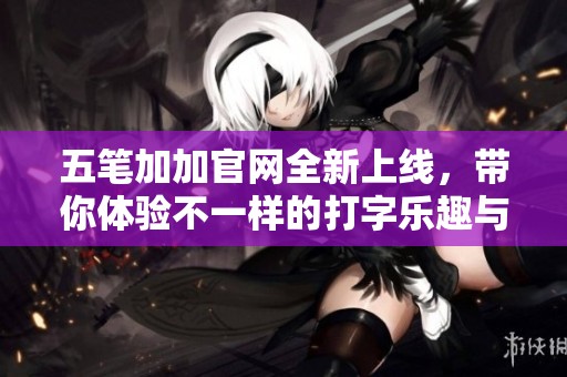 五笔加加官网全新上线，带你体验不一样的打字乐趣与便捷服务
