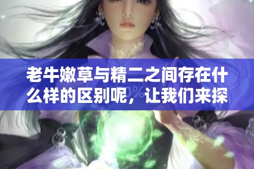 老牛嫩草与精二之间存在什么样的区别呢，让我们来探讨一下这个话题。