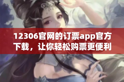 12306官网的订票app官方下载，让你轻松购票更便利