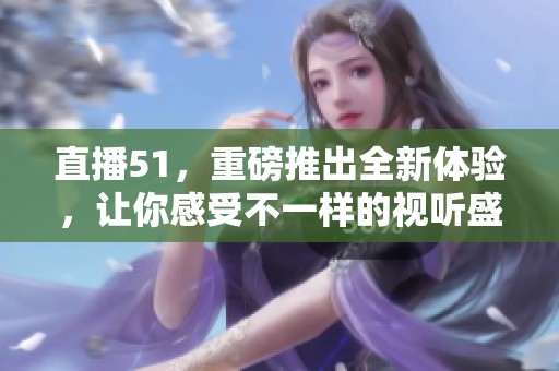 直播51，重磅推出全新体验，让你感受不一样的视听盛宴