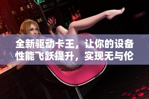 全新驱动卡王，让你的设备性能飞跃提升，实现无与伦比的运算体验