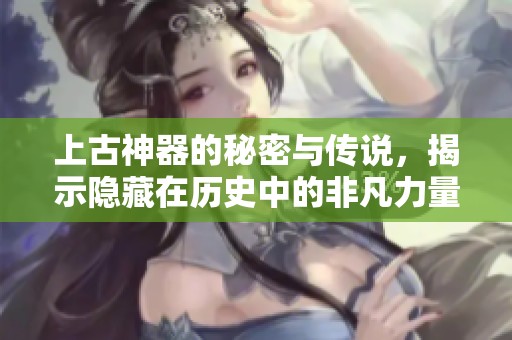 上古神器的秘密与传说，揭示隐藏在历史中的非凡力量