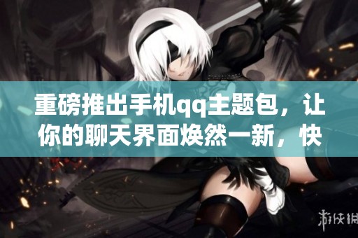 重磅推出手机qq主题包，让你的聊天界面焕然一新，快来体验吧！