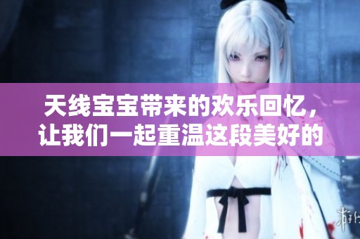 天线宝宝带来的欢乐回忆，让我们一起重温这段美好的童年时光