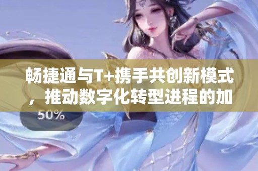畅捷通与T+携手共创新模式，推动数字化转型进程的加速发展