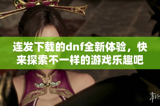 连发下载的dnf全新体验，快来探索不一样的游戏乐趣吧