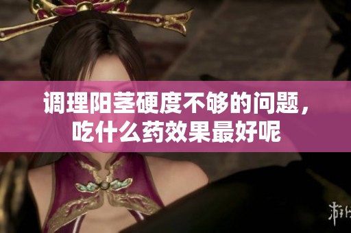 调理阳茎硬度不够的问题，吃什么药效果最好呢