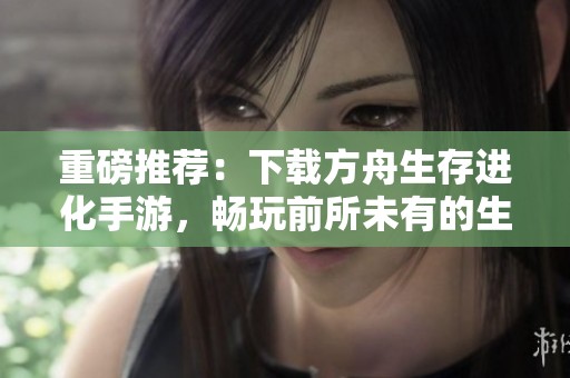 重磅推荐：下载方舟生存进化手游，畅玩前所未有的生存冒险体验
