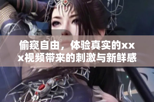 偷窥自由，体验真实的xxx视频带来的刺激与新鲜感