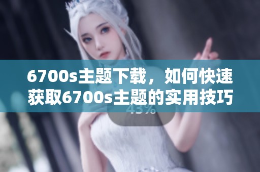 6700s主题下载，如何快速获取6700s主题的实用技巧与方法详解