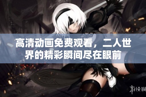 高清动画免费观看，二人世界的精彩瞬间尽在眼前