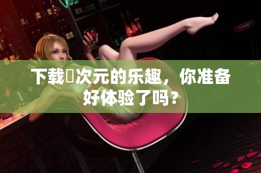 下载囧次元的乐趣，你准备好体验了吗？