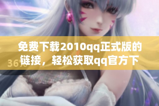 免费下载2010qq正式版的链接，轻松获取qq官方下载的最新版本！