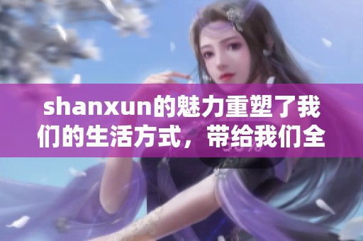 shanxun的魅力重塑了我们的生活方式，带给我们全新的感受与体验