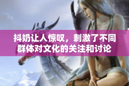 抖奶让人惊叹，刺激了不同群体对文化的关注和讨论