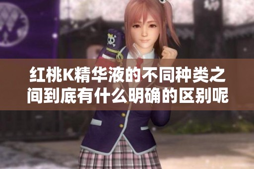 红桃K精华液的不同种类之间到底有什么明确的区别呢