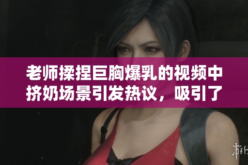 老师揉捏巨胸爆乳的视频中挤奶场景引发热议，吸引了众多观众的目光。