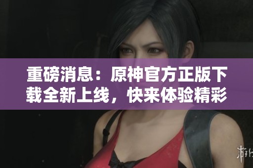 重磅消息：原神官方正版下载全新上线，快来体验精彩游戏吧
