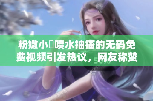 粉嫩小泬喷水抽搐的**免费视频引发热议，网友称赞其精彩绝伦