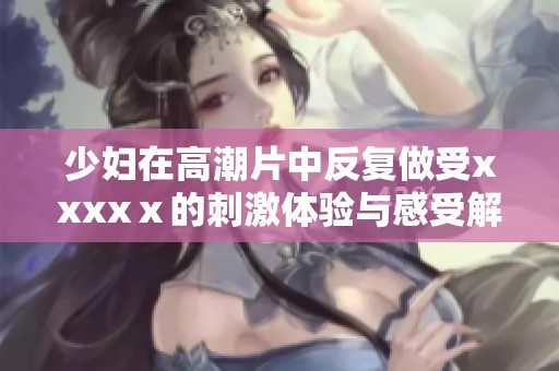 少妇在高潮片中反复做受xxxxⅹ的刺激体验与感受解析