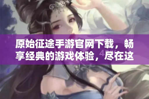 原始征途手游官网下载，畅享经典的游戏体验，尽在这里！
