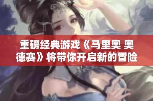 重磅经典游戏《马里奥 奥德赛》将带你开启新的冒险旅程