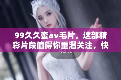 99**蜜****，这部精彩片段值得你重温关注，快来看看吧！