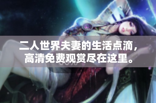 二人世界夫妻的生活点滴，高清免费观赏尽在这里。