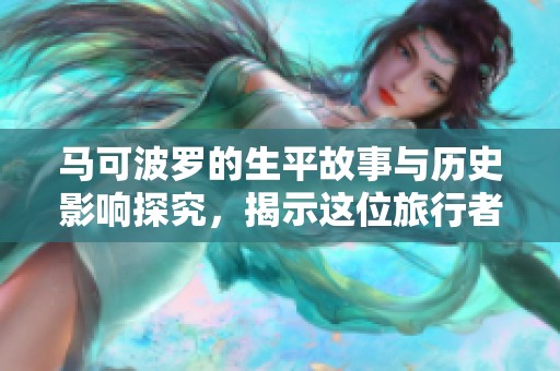 马可波罗的生平故事与历史影响探究，揭示这位旅行者的传奇事迹