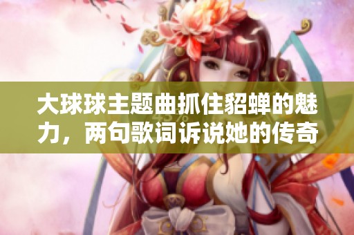 大球球主题曲抓住貂蝉的魅力，两句歌词诉说她的传奇故事