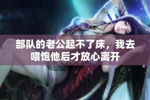 部队的老公起不了床，我去喂饱他后才放心离开