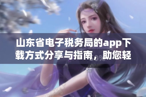 山东省电子税务局的app下载方式分享与指南，助您轻松获取相关信息