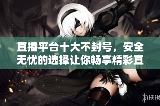 直播平台十大不封号，安全无忧的选择让你畅享精彩直播体验