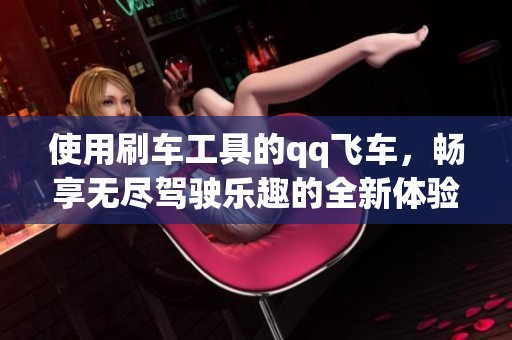 使用刷车工具的qq飞车，畅享无尽驾驶乐趣的全新体验