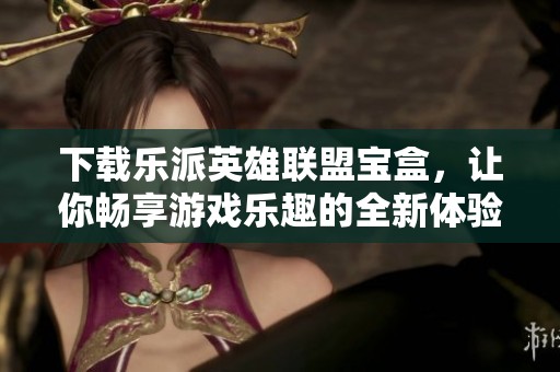 下载乐派英雄联盟宝盒，让你畅享游戏乐趣的全新体验