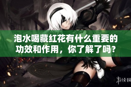 泡水喝藏红花有什么重要的功效和作用，你了解了吗？