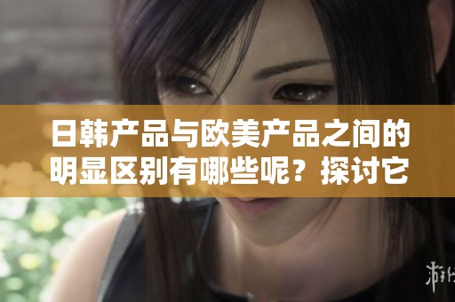 日韩产品与欧美产品之间的明显区别有哪些呢？探讨它们的不同之处。