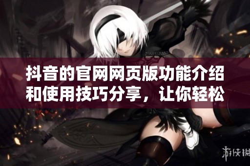 抖音的官网网页版功能介绍和使用技巧分享，让你轻松掌握这些操作方法