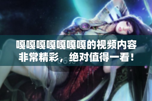 嘎嘎嘎嘎嘎嘎嘎的视频内容非常精彩，绝对值得一看！