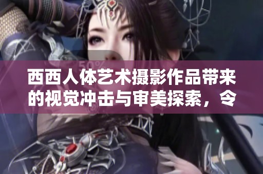 西西人体艺术摄影作品带来的视觉冲击与审美探索，令人深思不已。