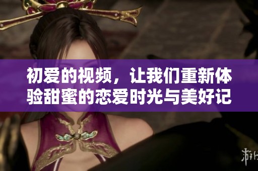 初爱的视频，让我们重新体验甜蜜的恋爱时光与美好记忆