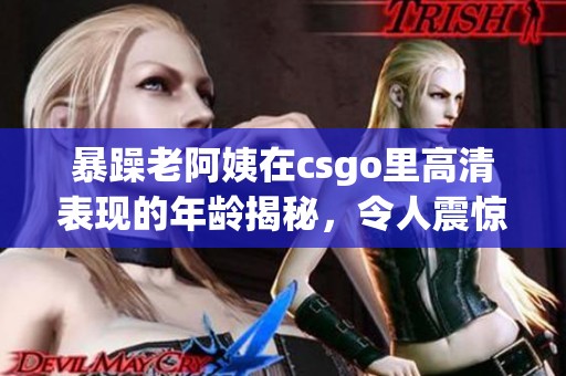 暴躁老阿姨在csgo里高清表现的年龄揭秘，令人震惊的背后故事