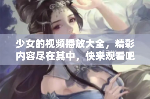 少女的视频播放大全，精彩内容尽在其中，快来观看吧！