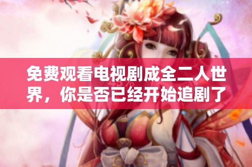 免费观看电视剧成全二人世界，你是否已经开始追剧了呢