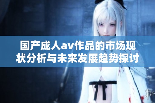 国产****作品的市场现状分析与未来发展趋势探讨