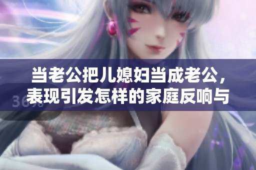 当老公把儿媳妇当成老公，表现引发怎样的家庭反响与思考